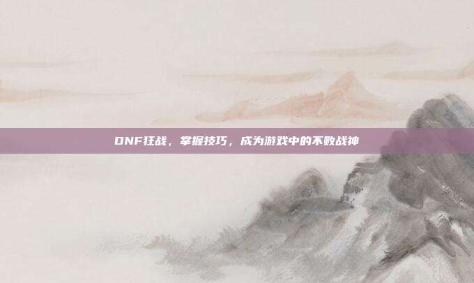 DNF狂战,掌握技巧,成为游戏中的不败战神