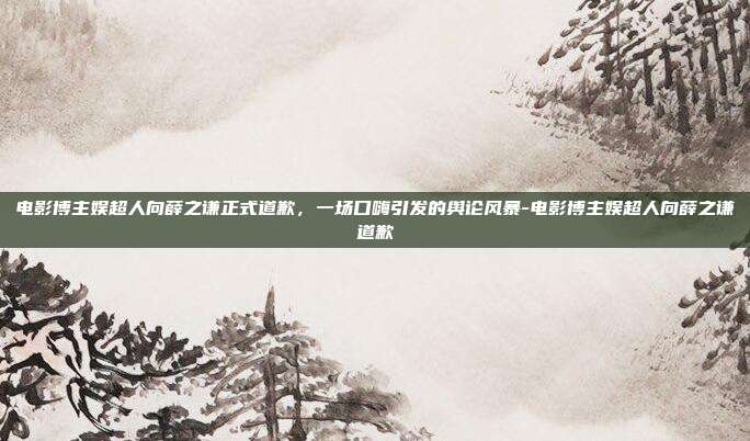 电影博主娱超人向薛之谦正式道歉，一场口嗨引发的舆论风暴-电影博主娱超人向薛之谦道歉