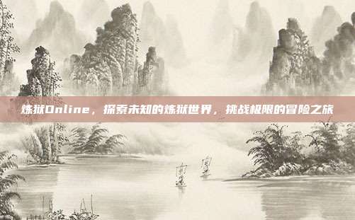 炼狱Online,探索未知的炼狱世界,挑战极限的冒险之旅