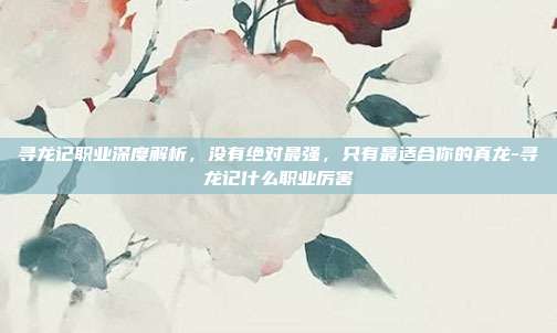 寻龙记职业深度解析,没有绝对最强,只有最适合你的真龙-寻龙记什么职业厉害