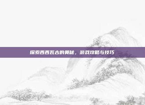 探索西西瓦古的奥秘,游戏攻略与技巧