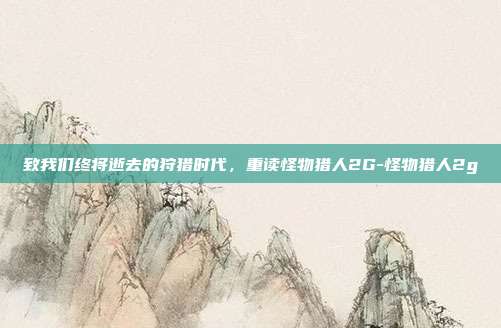 致我们终将逝去的狩猎时代，重读怪物猎人2G-怪物猎人2g