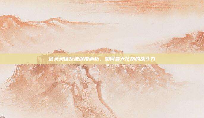 剑灵灵值系统深度解析,如何最大化你的战斗力