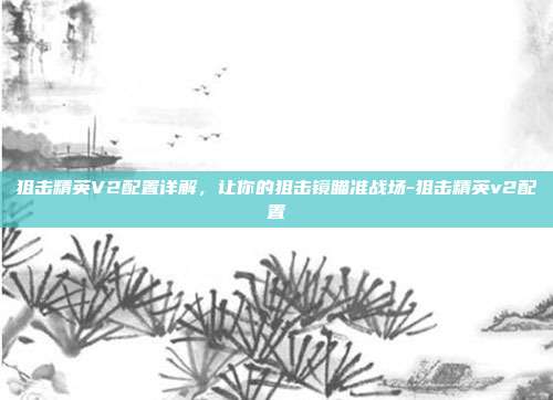 狙击精英V2配置详解，让你的狙击镜瞄准战场-狙击精英v2配置