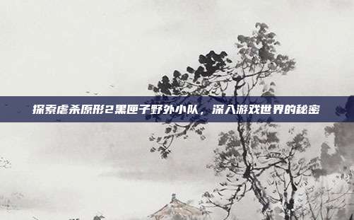 探索虐杀原形2黑匣子野外小队,深入游戏世界的秘密