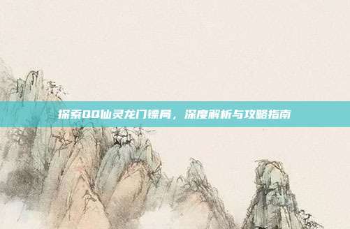 探索QQ仙灵龙门镖局,深度解析与攻略指南