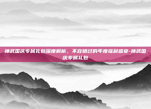 神武国庆专属礼包深度解析,不容错过的年度福利盛宴-神武国庆专属礼包