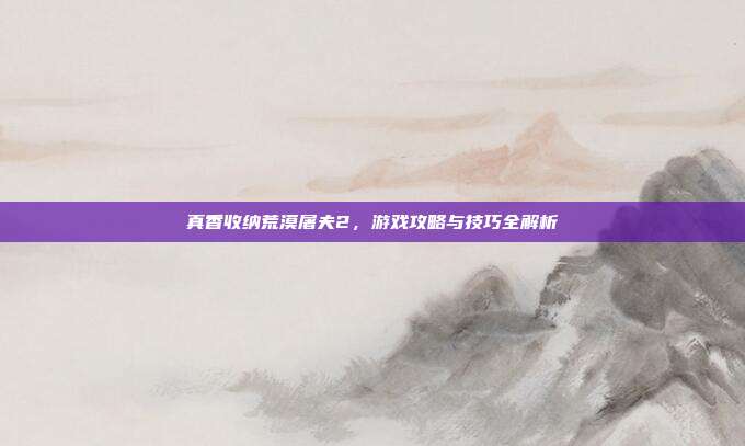 真香收纳荒漠屠夫2，游戏攻略与技巧全解析