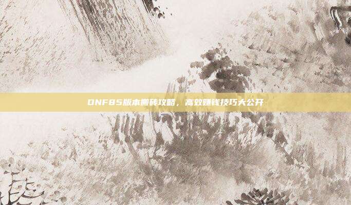 DNF85版本搬砖攻略，高效赚钱技巧大公开