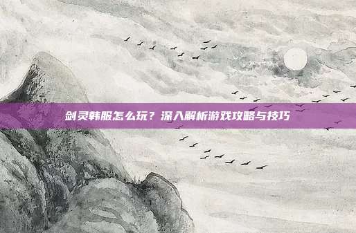 剑灵韩服怎么玩?深入解析游戏攻略与技巧