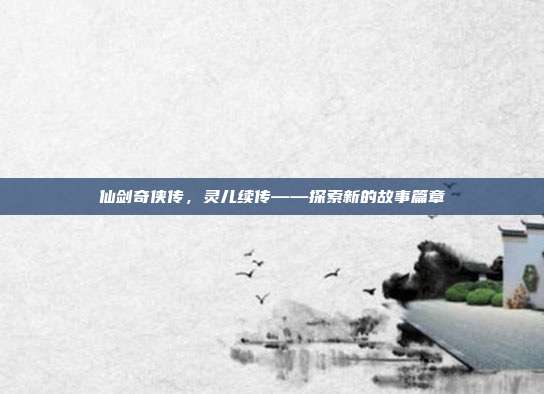 仙剑奇侠传,灵儿续传——探索新的故事篇章