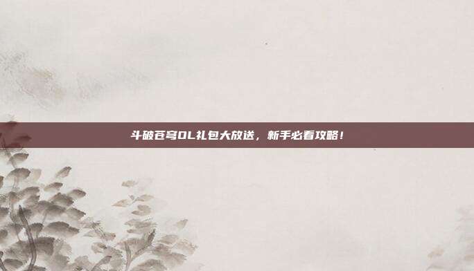 斗破苍穹OL礼包大放送,新手必看攻略!