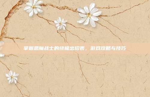 掌握恶魔战士的终极出招表,游戏攻略与技巧