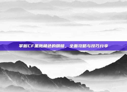 掌握CF黑鹰角色的精髓,全面攻略与技巧分享
