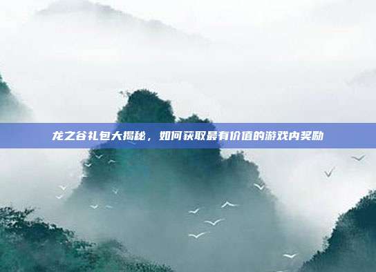 龙之谷礼包大揭秘,如何获取最有价值的游戏内奖励
