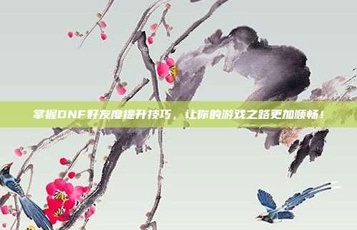 掌握DNF好友度提升技巧,让你的游戏之路更加顺畅!