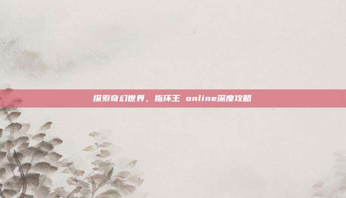探索奇幻世界，指环王 online深度攻略