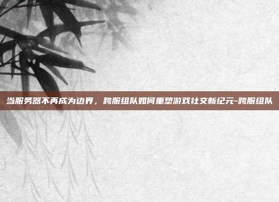 当服务器不再成为边界,跨服组队如何重塑游戏社交新纪元-跨服组队