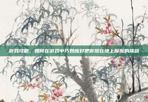 游戏攻略,如何在游戏中巧妙应对把你摁在地上摩擦的挑战