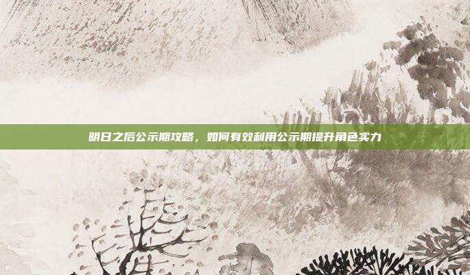 明日之后公示期攻略，如何有效利用公示期提升角色实力