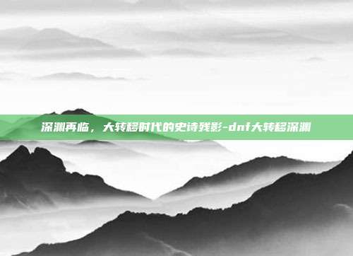 深渊再临,大转移时代的史诗残影-dnf大转移深渊