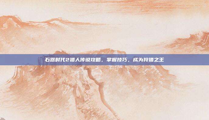 石器时代2猎人传说攻略,掌握技巧,成为狩猎之王