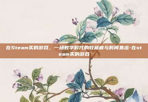 在Steam买的游戏,一场数字时代的收藏癖与时间焦虑-在steam买的游戏