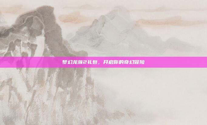 梦幻龙族2礼包，开启你的奇幻冒险