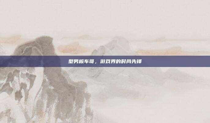 型男板车哥,游戏界的时尚先锋