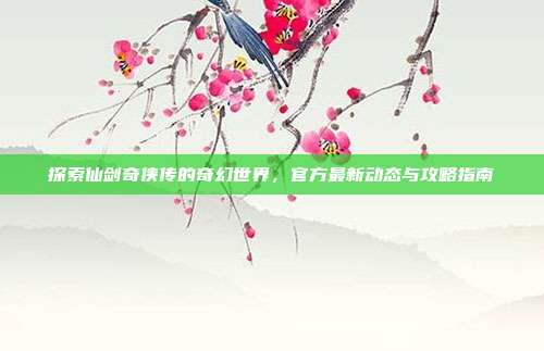 探索仙剑奇侠传的奇幻世界,官方最新动态与攻略指南