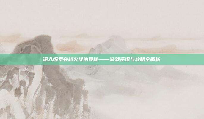深入探索穿越火线的奥秘——游戏资讯与攻略全解析