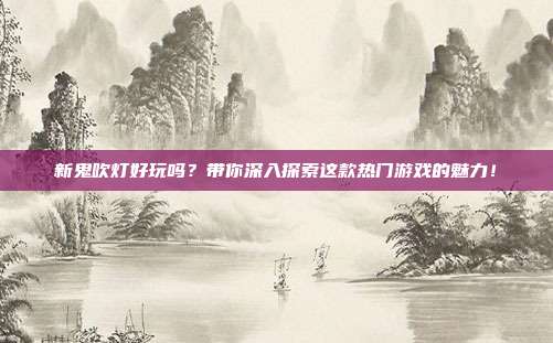 新鬼吹灯好玩吗?带你深入探索这款热门游戏的魅力!
