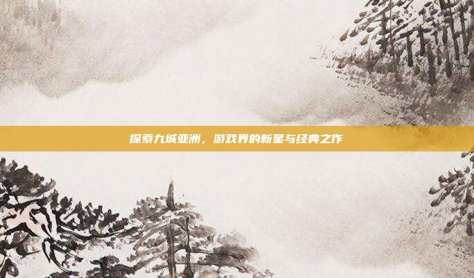 探索九城亚洲,游戏界的新星与经典之作
