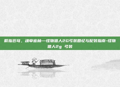 箭指苍穹,魂牵密林—怪物猎人2G弓装回忆与配装指南-怪物猎人2g 弓装