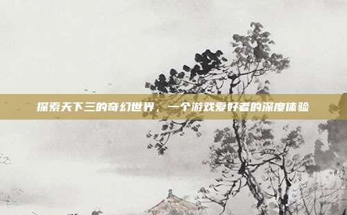 探索天下三的奇幻世界,一个游戏爱好者的深度体验