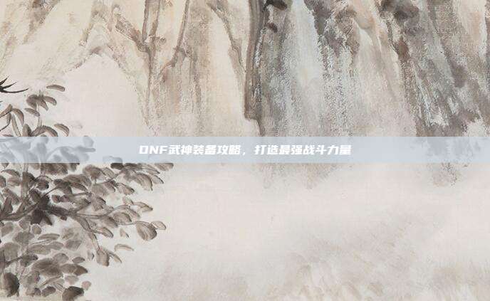 DNF武神装备攻略，打造最强战斗力量