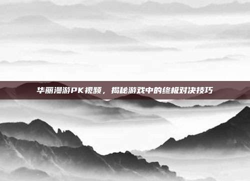 华丽漫游PK视频，揭秘游戏中的终极对决技巧