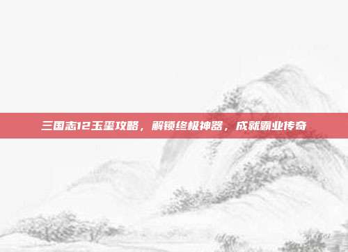 三国志12玉玺攻略,解锁终极神器,成就霸业传奇