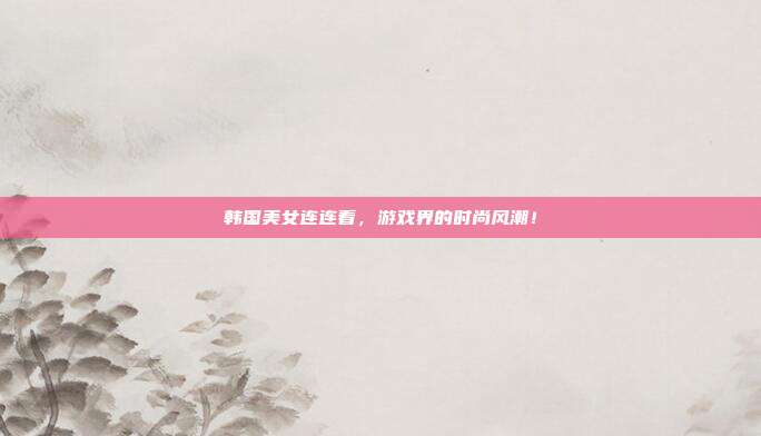 韩国美女连连看,游戏界的时尚风潮!