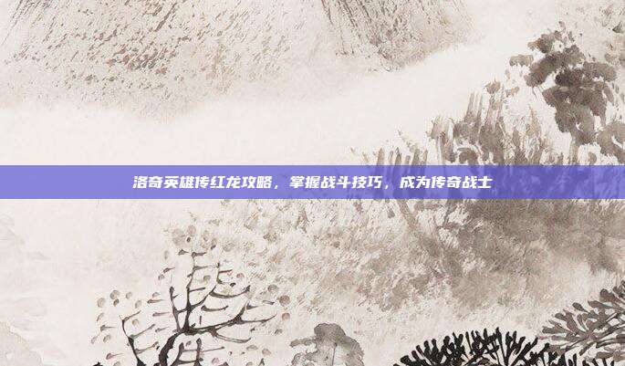 洛奇英雄传红龙攻略，掌握战斗技巧，成为传奇战士