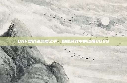 DNF复仇者恶魔之手，揭秘游戏中的终极BOSS