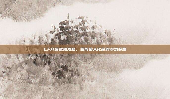 CF升级送枪攻略,如何最大化你的游戏装备