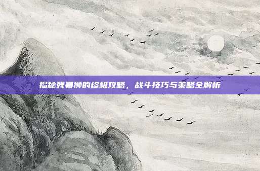 揭秘残暴狮的终极攻略，战斗技巧与策略全解析