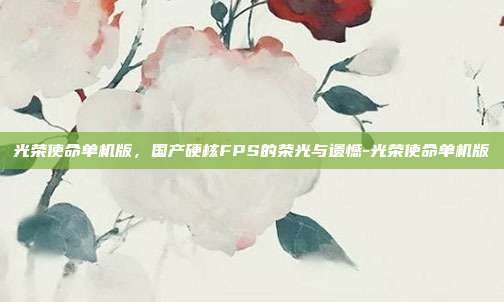 光荣使命单机版,国产硬核FPS的荣光与遗憾-光荣使命单机版