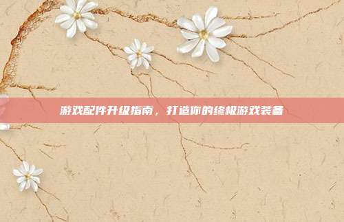 游戏配件升级指南,打造你的终极游戏装备