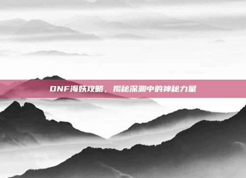 DNF海妖攻略,揭秘深渊中的神秘力量