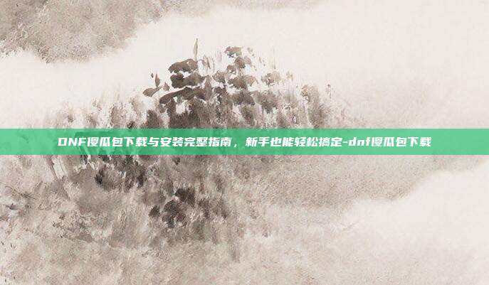 DNF傻瓜包下载与安装完整指南，新手也能轻松搞定-dnf傻瓜包下载