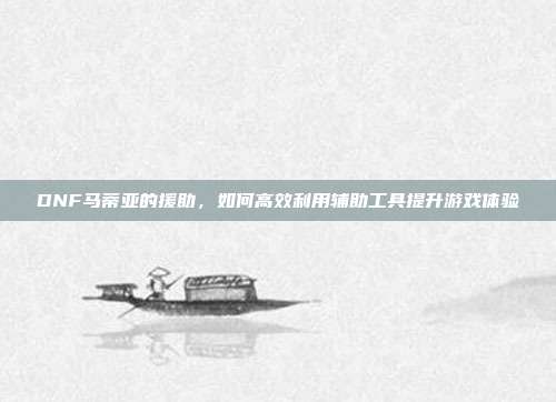 DNF马蒂亚的援助，如何高效利用辅助工具提升游戏体验