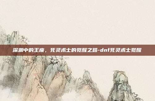 深渊中的王座,死灵术士的觉醒之路-dnf死灵术士觉醒