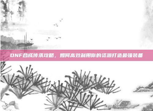 DNF合成传承攻略,如何高效利用你的资源打造最强装备